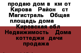продаю дом в 5км от Кирова › Район ­ ст Магистраль › Общая площадь дома ­ 63 - Кировская обл. Недвижимость » Дома, коттеджи, дачи продажа   